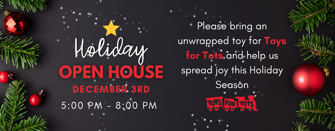 Holiday Open House. December 3rd from 5 pm to 8 pm. Please bring an unwrapped toy for toys for tots and help us spread joy this holiday season.